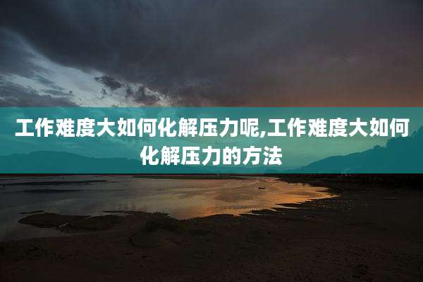 工作难度大如何化解压力呢,工作难度大如何化解压力的方法