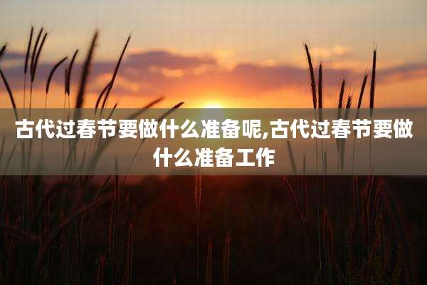 古代过春节要做什么准备呢,古代过春节要做什么准备工作