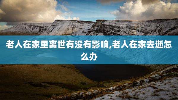 老人在家里离世有没有影响,老人在家去逝怎么办