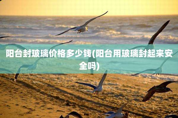 阳台封玻璃价格多少钱(阳台用玻璃封起来安全吗)
