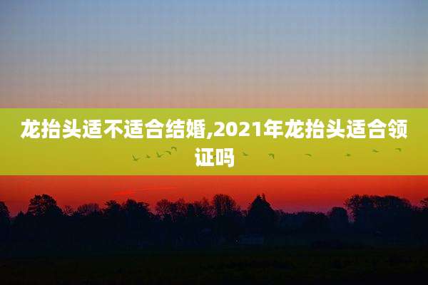 龙抬头适不适合结婚,2021年龙抬头适合领证吗