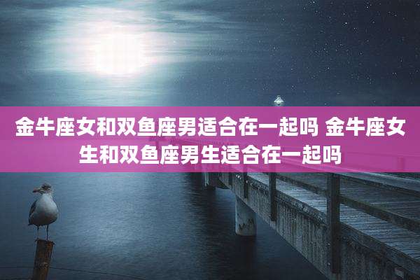 金牛座女和双鱼座男适合在一起吗 金牛座女生和双鱼座男生适合在一起吗