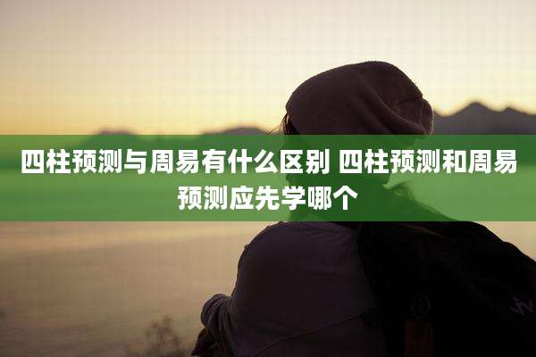 四柱预测与周易有什么区别 四柱预测和周易预测应先学哪个