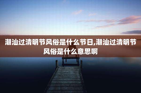 潮汕过清明节风俗是什么节日,潮汕过清明节风俗是什么意思啊