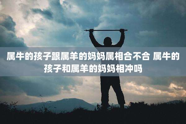 属牛的孩子跟属羊的妈妈属相合不合 属牛的孩子和属羊的妈妈相冲吗