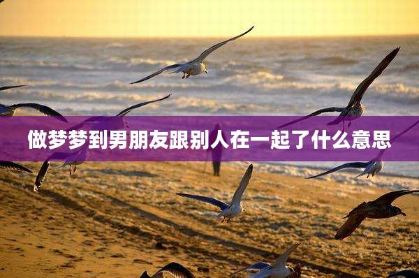 做梦梦到男朋友跟别人在一起了什么意思