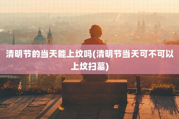 清明节的当天能上坟吗(清明节当天可不可以上坟扫墓)