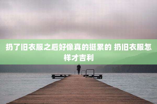 扔了旧衣服之后好像真的挺累的 扔旧衣服怎样才吉利