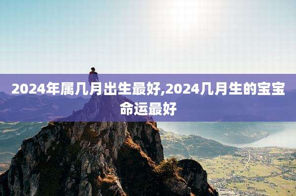 2024年属几月出生最好,2024几月生的宝宝命运最好
