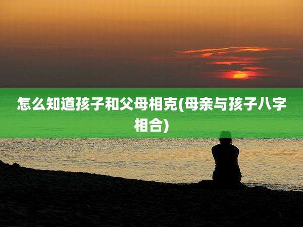 怎么知道孩子和父母相克(母亲与孩子八字相合)