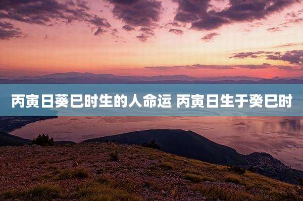 丙寅日葵巳时生的人命运 丙寅日生于癸巳时