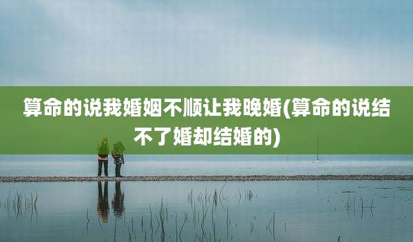 算命的说我婚姻不顺让我晚婚(算命的说结不了婚却结婚的)