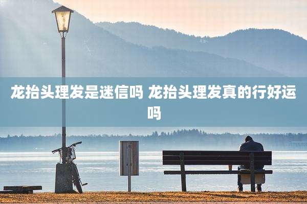 龙抬头理发是迷信吗 龙抬头理发真的行好运吗