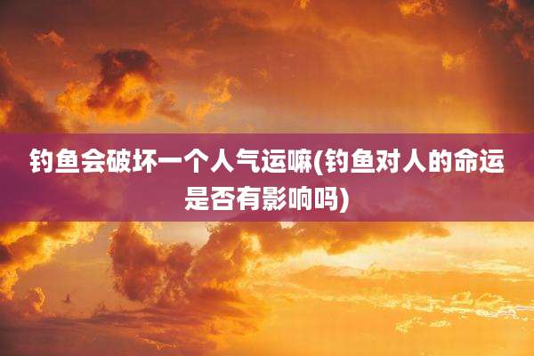 钓鱼会破坏一个人气运嘛(钓鱼对人的命运是否有影响吗)