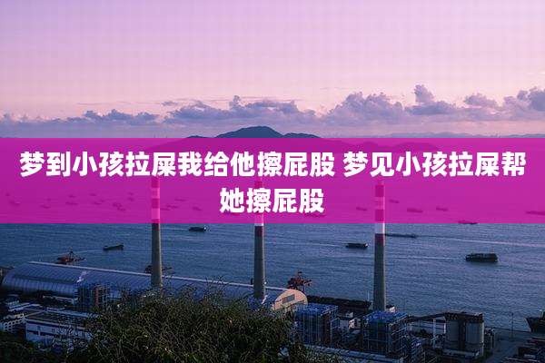 梦到小孩拉屎我给他擦屁股 梦见小孩拉屎帮她擦屁股
