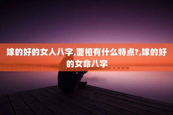 嫁的好的女人八字,面相有什么特点?,嫁的好的女命八字
