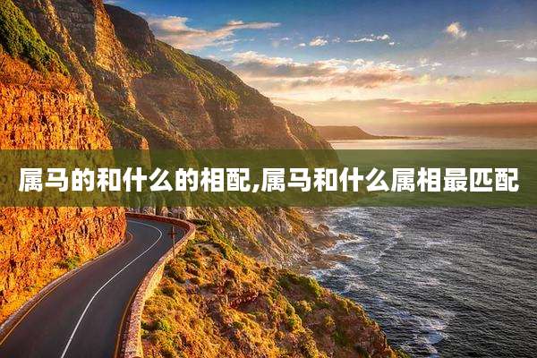 属马的和什么的相配,属马和什么属相最匹配