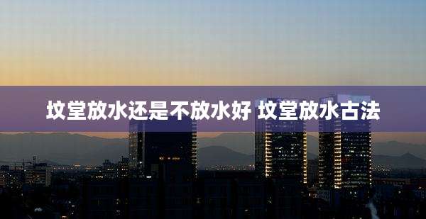 坟堂放水还是不放水好 坟堂放水古法