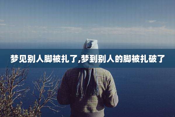 梦见别人脚被扎了,梦到别人的脚被扎破了