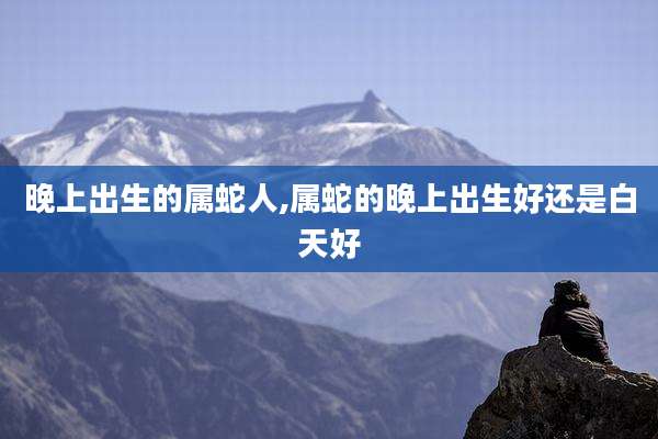 晚上出生的属蛇人,属蛇的晚上出生好还是白天好
