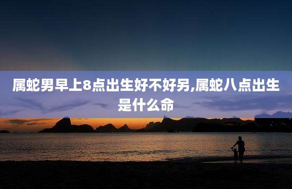 属蛇男早上8点出生好不好另,属蛇八点出生是什么命