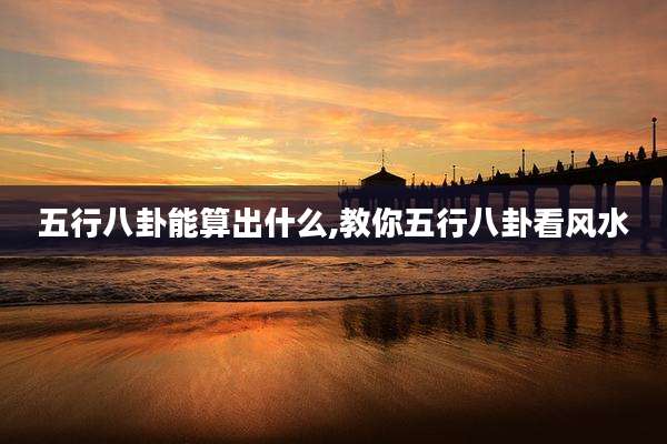 五行八卦能算出什么,教你五行八卦看风水