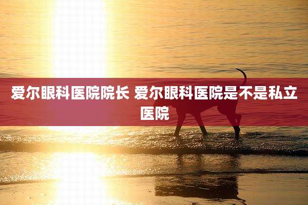 爱尔眼科医院院长 爱尔眼科医院是不是私立医院
