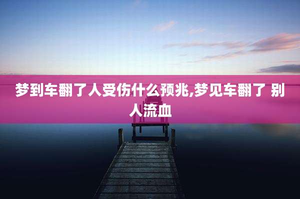 梦到车翻了人受伤什么预兆,梦见车翻了 别人流血