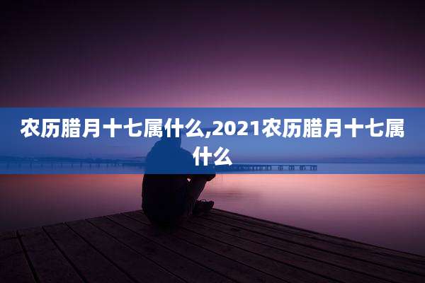 农历腊月十七属什么,2021农历腊月十七属什么