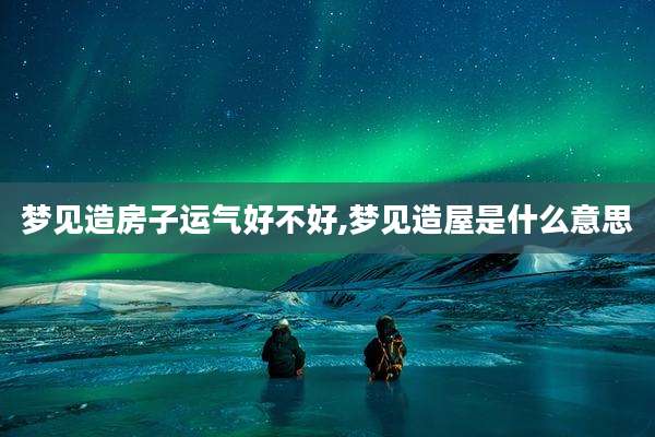 梦见造房子运气好不好,梦见造屋是什么意思