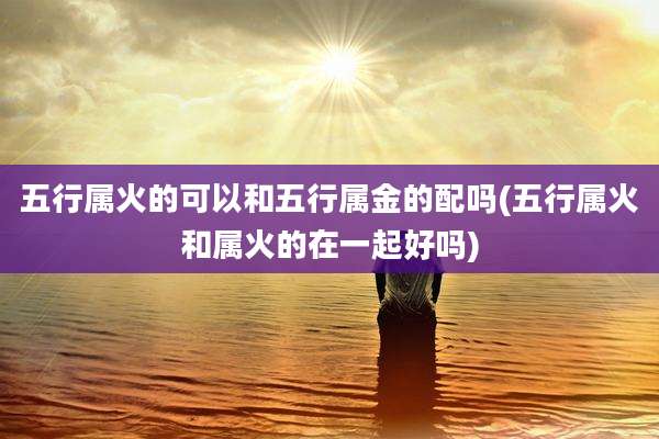 五行属火的可以和五行属金的配吗(五行属火和属火的在一起好吗)