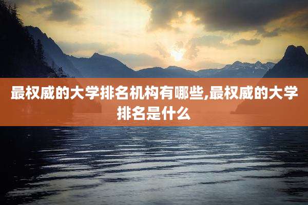最权威的大学排名机构有哪些,最权威的大学排名是什么