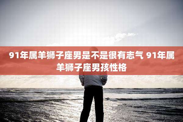 91年属羊狮子座男是不是很有志气 91年属羊狮子座男孩性格