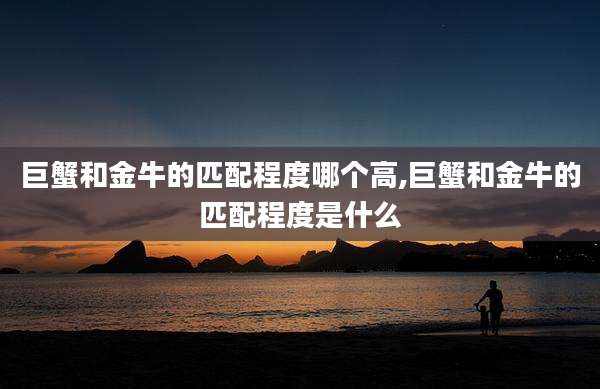 巨蟹和金牛的匹配程度哪个高,巨蟹和金牛的匹配程度是什么