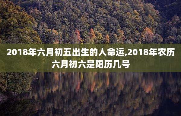 2018年六月初五出生的人命运,2018年农历六月初六是阳历几号