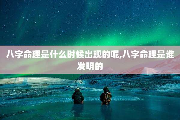 八字命理是什么时候出现的呢,八字命理是谁发明的