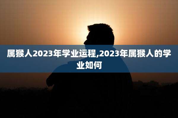 属猴人2023年学业运程,2023年属猴人的学业如何