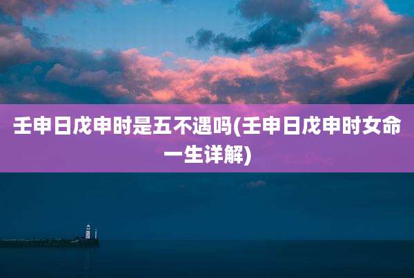 壬申日戊申时是五不遇吗(壬申日戊申时女命一生详解)