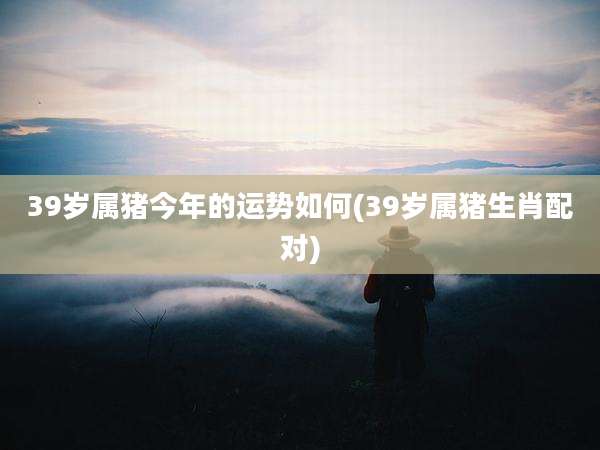 39岁属猪今年的运势如何(39岁属猪生肖配对)