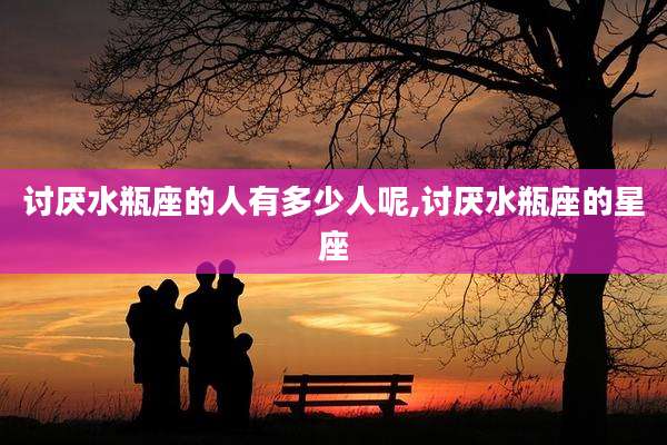 讨厌水瓶座的人有多少人呢,讨厌水瓶座的星座