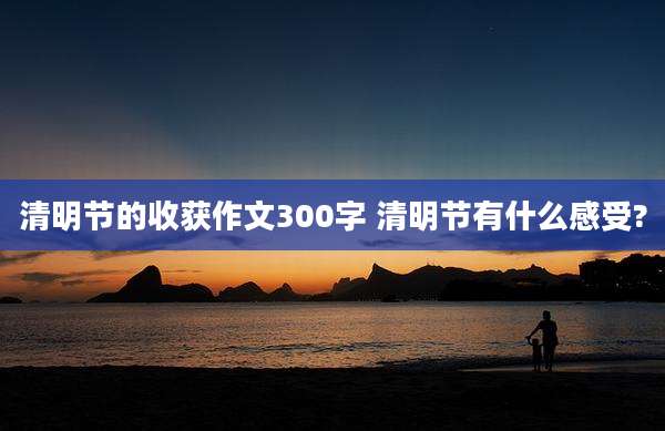 清明节的收获作文300字 清明节有什么感受?