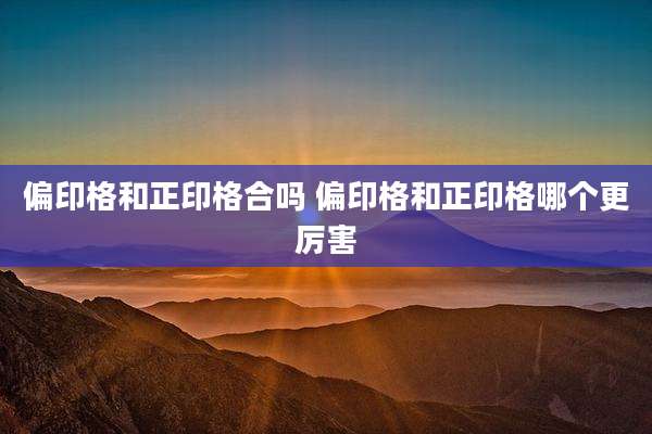 偏印格和正印格合吗 偏印格和正印格哪个更厉害
