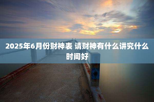 2025年6月份财神表 请财神有什么讲究什么时间好