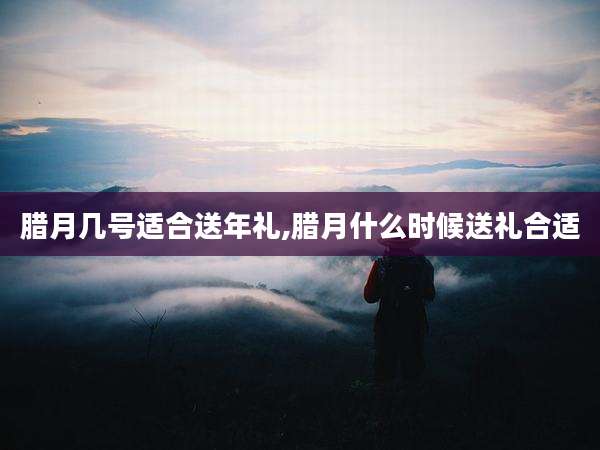 腊月几号适合送年礼,腊月什么时候送礼合适