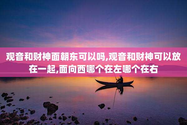 观音和财神面朝东可以吗,观音和财神可以放在一起,面向西哪个在左哪个在右