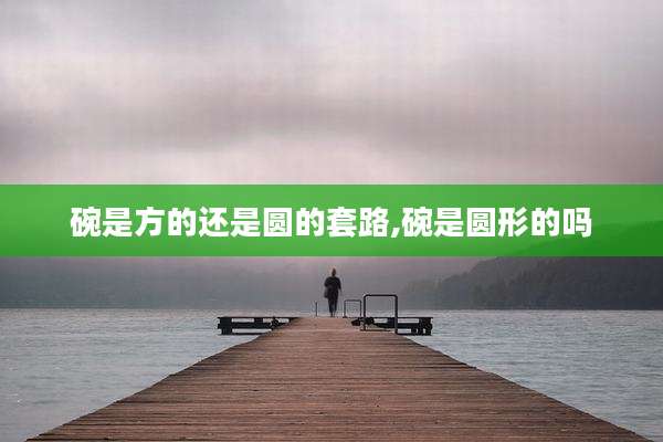 碗是方的还是圆的套路,碗是圆形的吗