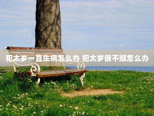 犯太岁一直生病怎么办 犯太岁很不顺怎么办