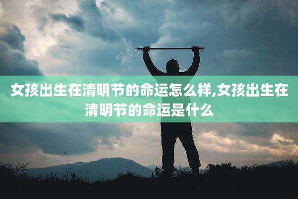 女孩出生在清明节的命运怎么样,女孩出生在清明节的命运是什么
