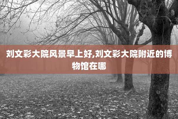 刘文彩大院风景早上好,刘文彩大院附近的博物馆在哪