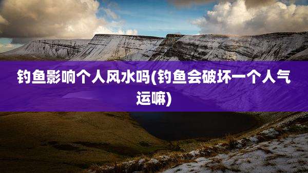钓鱼影响个人风水吗(钓鱼会破坏一个人气运嘛)